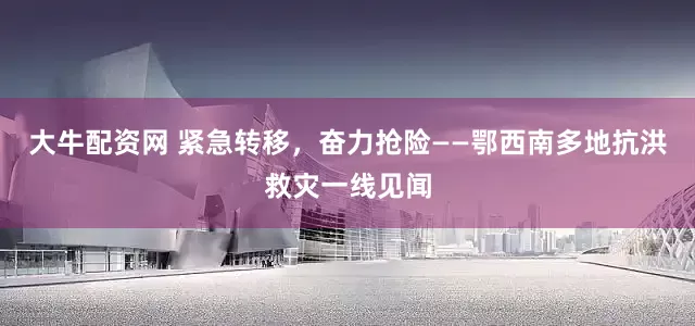 大牛配资网 紧急转移，奋力抢险——鄂西南多地抗洪救灾一线见闻