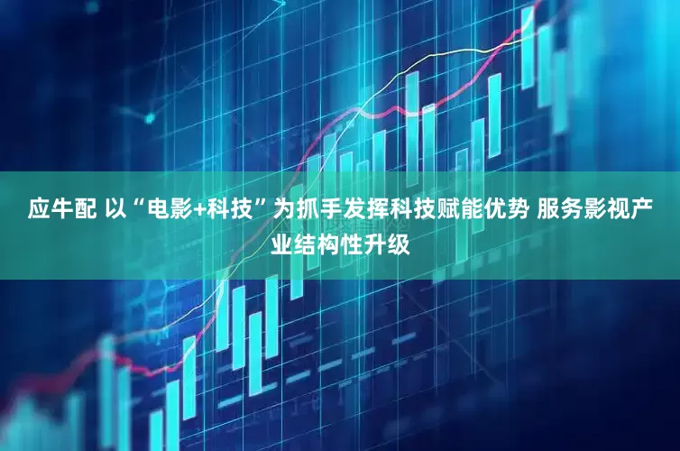 应牛配 以“电影+科技”为抓手发挥科技赋能优势 服务影视产业结构性升级