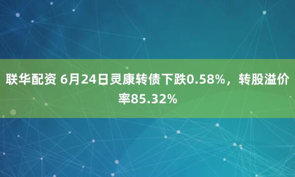联华配资 6月24日灵康转债下跌0.58%，转股溢价率85.32%
