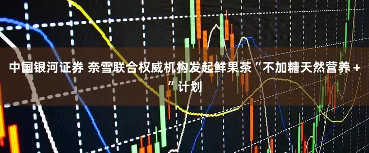 中国银河证券 奈雪联合权威机构发起鲜果茶“不加糖天然营养＋”计划