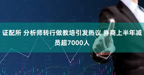 证配所 分析师转行做教培引发热议 券商上半年减员超7000人