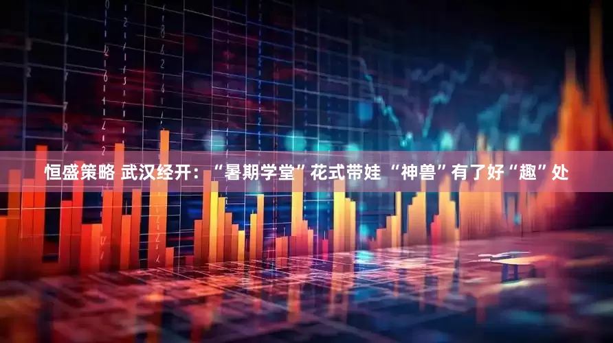 恒盛策略 武汉经开：“暑期学堂”花式带娃 “神兽”有了好“趣”处