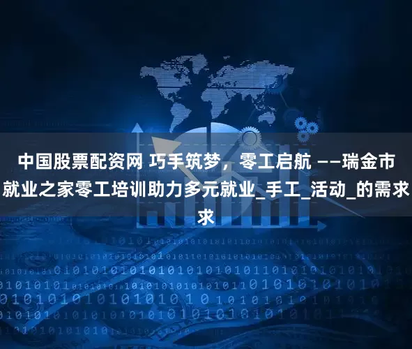 中国股票配资网 巧手筑梦，零工启航 ——瑞金市就业之家零工培训助力多元就业_手工_活动_的需求