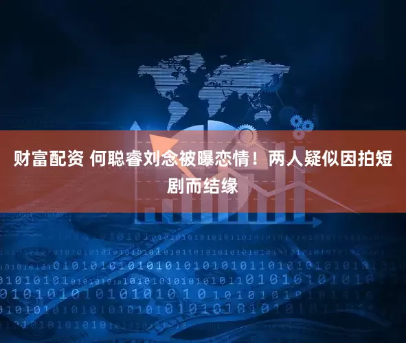 财富配资 何聪睿刘念被曝恋情！两人疑似因拍短剧而结缘