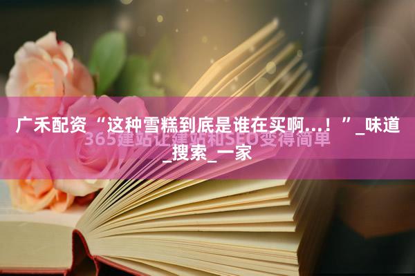 广禾配资 “这种雪糕到底是谁在买啊...！”_味道_搜索_一家