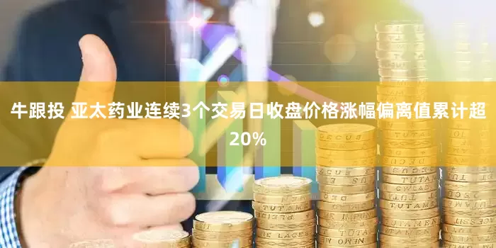 牛跟投 亚太药业连续3个交易日收盘价格涨幅偏离值累计超20%