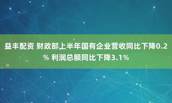 益丰配资 财政部上半年国有企业营收同比下降0.2% 利润总额同比下降3.1%