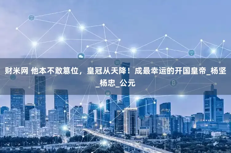 财米网 他本不敢篡位，皇冠从天降！成最幸运的开国皇帝_杨坚_杨忠_公元