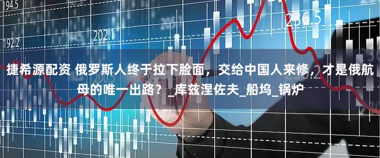 捷希源配资 俄罗斯人终于拉下脸面，交给中国人来修，才是俄航母的唯一出路？_库兹涅佐夫_船坞_锅炉