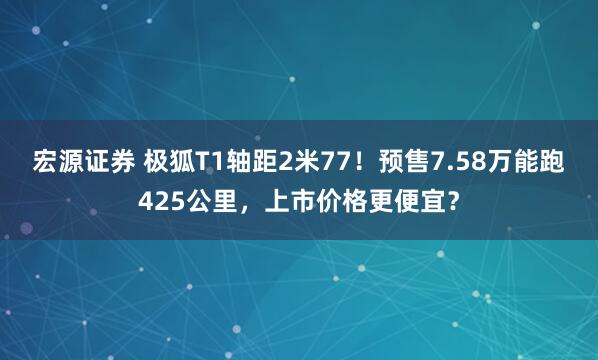 宏源证券 极狐T1轴距2米77！预售7.58万能跑425公里，上市价格更便宜？