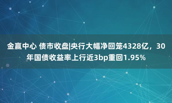 金赢中心 债市收盘|央行大幅净回笼4328亿，30年国债收益率上行近3bp重回1.95%