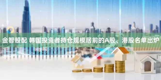 金智股配 韩国投资者持仓规模居前的A股、港股名单出炉