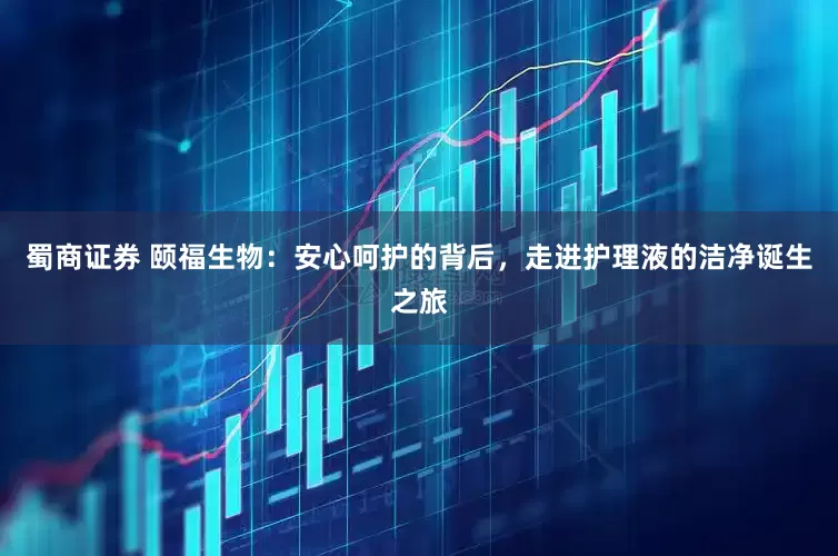 蜀商证券 颐福生物：安心呵护的背后，走进护理液的洁净诞生之旅