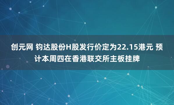 创元网 钧达股份H股发行价定为22.15港元 预计本周四在香港联交所主板挂牌