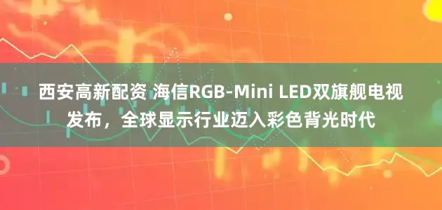 西安高新配资 海信RGB-Mini LED双旗舰电视发布，全球显示行业迈入彩色背光时代