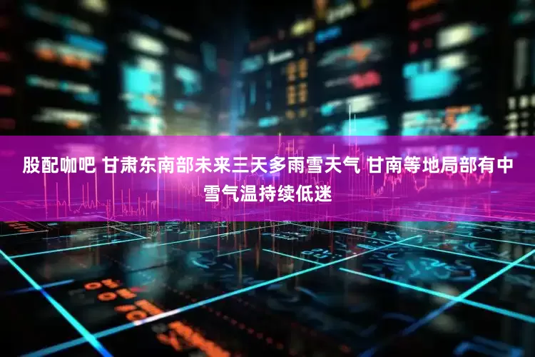 股配咖吧 甘肃东南部未来三天多雨雪天气 甘南等地局部有中雪气温持续低迷