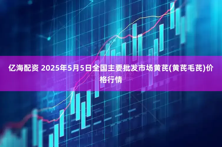 亿海配资 2025年5月5日全国主要批发市场黄芪(黄芪毛芪)价格行情