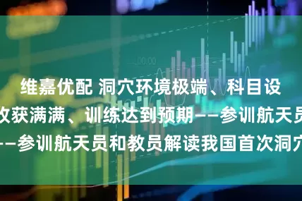 维嘉优配 洞穴环境极端、科目设置丰富、全员收获满满、训练达到预期——参训航天员和教员解读我国首次洞穴训练
