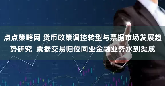 点点策略网 货币政策调控转型与票据市场发展趋势研究  票据交易归位同业金融业务水到渠成
