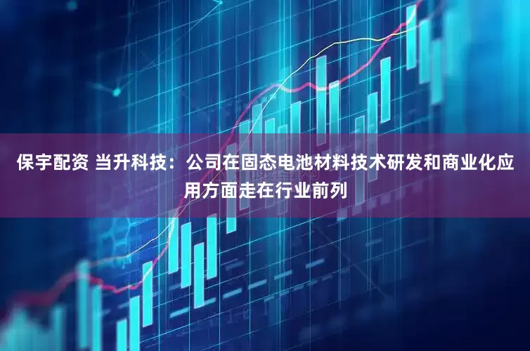 保宇配资 当升科技：公司在固态电池材料技术研发和商业化应用方面走在行业前列