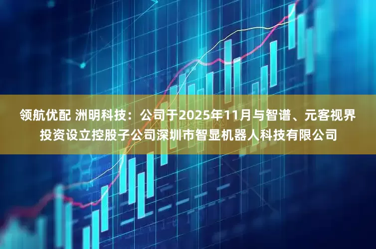 领航优配 洲明科技：公司于2025年11月与智谱、元客视界投资设立控股子公司深圳市智显机器人科技有限公司