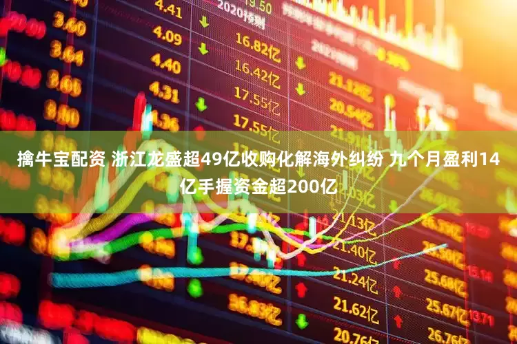 擒牛宝配资 浙江龙盛超49亿收购化解海外纠纷 九个月盈利14亿手握资金超200亿