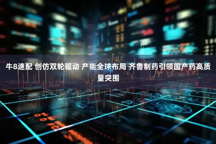 牛8速配 创仿双轮驱动 产能全球布局 齐鲁制药引领国产药高质量突围