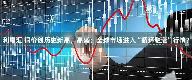 利赢汇 铜价创历史新高，高盛：全球市场进入“循环融涨”行情？