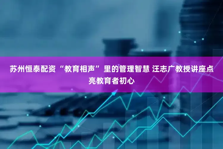 苏州恒泰配资 “教育相声” 里的管理智慧 汪志广教授讲座点亮教育者初心