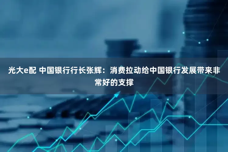 光大e配 中国银行行长张辉：消费拉动给中国银行发展带来非常好的支撑