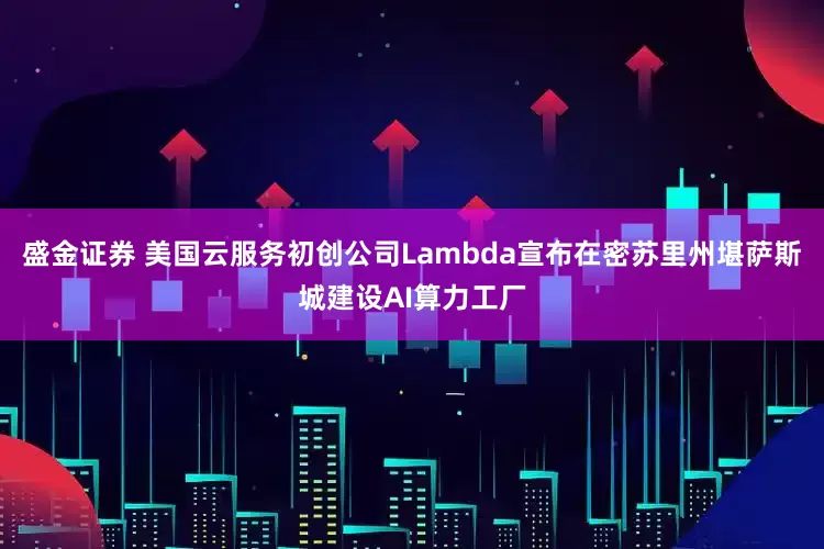 盛金证券 美国云服务初创公司Lambda宣布在密苏里州堪萨斯城建设AI算力工厂