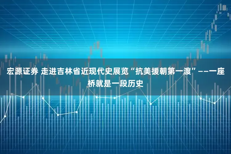 宏源证券 走进吉林省近现代史展览“抗美援朝第一渡”——一座桥就是一段历史